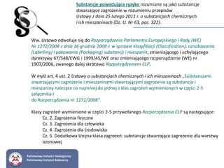 Substancje powodująca ryzyko rozumiane są jako substancje
stwarzające zagrożenie w rozumieniu przepisów
Ustawy z dnia 25 lutego 2011 r. o substancjach chemicznych
i ich mieszaninach (Dz. U. Nr 63, poz. 322).
Ww. Ustawa odwołuje się do Rozporządzenia Parlamentu Europejskiego i Rady (WE)
Nr 1272/2008 z dnia 16 grudnia 2008 r. w sprawie klasyfikacji (Classification), oznakowania
(Labelling) i pakowania (Packaging) substancji i mieszanin, zmieniającego i uchylającego
dyrektywy 67/548/EWG i 1999/45/WE oraz zmieniającego rozporządzenie (WE) nr
1907/2006, zwanego dalej skrótowo Rozporządzeniem CLP.
W myśl art. 4 ust. 2 Ustawy o substancjach chemicznych i ich mieszaninach „Substancjami
stwarzającymi zagrożenie i mieszaninami stwarzającymi zagrożenie są substancje i
mieszaniny należące co najmniej do jednej z klas zagrożeń wymienionych w części 2-5
załącznika I
do Rozporządzenia nr 1272/2008”.
Klasy zagrożeń wymienione w części 2-5 przywołanego Rozporządzenia CLP są następujące:
Cz. 2. Zagrożenia fizyczne
Cz. 3. Zagrożenia dla człowieka
Cz. 4. Zagrożenia dla środowiska
Cz. 5. Dodatkowa Unijna klasa zagrożeń: substancje stwarzające zagrożenie dla warstwy
ozonowej
Państwowy Instytut Geologiczny
Państwowy Instytut Badawczy
 