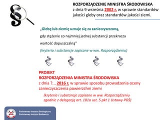 ROZPORZĄDZENIE MINISTRA ŚRODOWISKA
z dnia 9 września 2002 r. w sprawie standardów
jakości gleby oraz standardów jakości ziemi.
„Glebę lub ziemię uznaje się za zanieczyszczoną,
gdy stężenie co najmniej jednej substancji przekracza
wartość dopuszczalną”
(kryteria i substancje zapisane w ww. Rozporządzeniu)
PROJEKT
ROZPORZĄDZENIA MINISTRA ŚRODOWISKA
z dnia ?... 2016 r. w sprawie sposobu prowadzenia oceny
zanieczyszczenia powierzchni ziemi
(kryteria i substancje zapisane w ww. Rozporządzeniu
zgodnie z delegacją art. 101a ust. 5 pkt 1 Ustawy POŚ)
Państwowy Instytut Geologiczny
Państwowy Instytut Badawczy
 