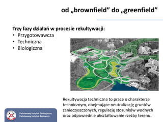 Trzy fazy działań w procesie rekultywacji:
• Przygotowawcza
• Techniczna
• Biologiczna
od „brownfield” do „greenfield”
Rekultywacja techniczna to prace o charakterze
technicznym, obejmujące neutralizację gruntów
zanieczyszczonych, regulację stosunków wodnych
oraz odpowiednie ukształtowanie rzeźby terenu.
Państwowy Instytut Geologiczny
Państwowy Instytut Badawczy
 