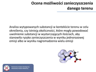 Analiza wytypowanych substancji w kontekście terenu w celu
określenia, czy istnieją okoliczności, które mogły powodować
uwolnienie substancji w wystarczających ilościach, aby
stanowiła ryzyko zanieczyszczenia w wyniku jednorazowej
emisji albo w wyniku nagromadzenia wielu emisji
Ocena możliwości zanieczyszczenia
danego terenu
Państwowy Instytut Geologiczny
Państwowy Instytut Badawczy
 