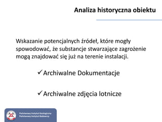 Wskazanie potencjalnych źródeł, które mogły
spowodować, że substancje stwarzające zagrożenie
mogą znajdować się już na terenie instalacji.
Analiza historyczna obiektu
Archiwalne Dokumentacje
Archiwalne zdjęcia lotnicze
Państwowy Instytut Geologiczny
Państwowy Instytut Badawczy
 