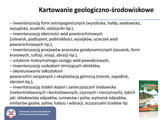 – inwentaryzację form antropogenicznych (wyrobiska, hałdy, zwałowiska,
wysypiska, osadniki, odstojniki itp.),
– inwentaryzację obecności wód powierzchniowych
(zalewisk, podtopień, podmokłości, wysięków, ucieczek wód
powierzchniowych itp.),
– inwentaryzację przejawów procesów geodynamicznych (osuwisk, form
krasowych, sufozji, erozji, abrazji itp.),
– ustalenie maksymalnego zasięgu wód powodziowych,
– inwentaryzację uszkodzeń istniejących obiektów,
– okonturowanie odkształceń
powierzchni związanych z eksploatacją górniczą (niecek, zapadlisk,
obniżeń itp.),
– inwentaryzację źródeł skażeń i zanieczyszczeń środowiska
(niekontrolowanych i kontrolowanych, czynnych i nieczynnych), takich
jak: składowiska odpadów, surowców i paliw, wylewisk odpadów,
emitorów gazów, pyłów, hałasu i wibracji, oczyszczalni ścieków itp
Kartowanie geologiczno-środowiskowe
Państwowy Instytut Geologiczny
Państwowy Instytut Badawczy
 