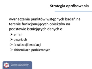 Strategia opróbowania
wyznaczenie punktów wstępnych badań na
terenie funkcjonujących obiektów na
podstawie istniejących danych o:
 emisji
 awariach
 lokalizacji instalacji
 zbiornikach podziemnych
Państwowy Instytut Geologiczny
Państwowy Instytut Badawczy
 