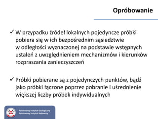  W przypadku źródeł lokalnych pojedyncze próbki
pobiera się w ich bezpośrednim sąsiedztwie
w odległości wyznaczonej na podstawie wstępnych
ustaleń z uwzględnieniem mechanizmów i kierunków
rozpraszania zanieczyszczeń
 Próbki pobierane są z pojedynczych punktów, bądź
jako próbki łączone poprzez pobranie i uśrednienie
większej liczby próbek indywidualnych
Państwowy Instytut Geologiczny
Państwowy Instytut Badawczy
Opróbowanie
 