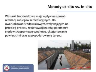 Warunki środowiskowe mają wpływ na sposób
realizacji zabiegów remediacyjnych. Do
uwarunkowań środowiskowych wpływających na
przebieg procesu rekultywacji należą: parametry
środowiska gruntowo-wodnego, ukształtowanie
powierzchni oraz zagospodarowanie terenu.
Metody ex-situ vs. in-situ
Państwowy Instytut Geologiczny
Państwowy Instytut Badawczy
 