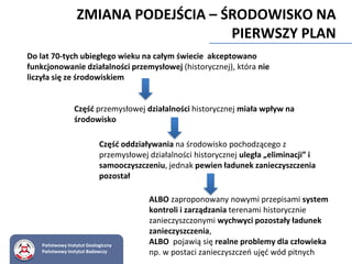 Do lat 70-tych ubiegłego wieku na całym świecie akceptowano
funkcjonowanie działalności przemysłowej (historycznej), która nie
liczyła się ze środowiskiem
Część przemysłowej działalności historycznej miała wpływ na
środowisko
Część oddziaływania na środowisko pochodzącego z
przemysłowej działalności historycznej uległa „eliminacji” i
samooczyszczeniu, jednak pewien ładunek zanieczyszczenia
pozostał
ALBO zaproponowany nowymi przepisami system
kontroli i zarządzania terenami historycznie
zanieczyszczonymi wychwyci pozostały ładunek
zanieczyszczenia,
ALBO pojawią się realne problemy dla człowieka
np. w postaci zanieczyszczeń ujęć wód pitnych
ZMIANA PODEJŚCIA – ŚRODOWISKO NA
PIERWSZY PLAN
Państwowy Instytut Geologiczny
Państwowy Instytut Badawczy
 