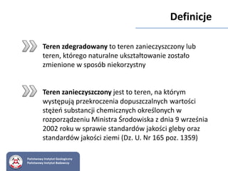 Definicje
Teren zdegradowany to teren zanieczyszczony lub
teren, którego naturalne ukształtowanie zostało
zmienione w sposób niekorzystny
Teren zanieczyszczony jest to teren, na którym
występują przekroczenia dopuszczalnych wartości
stężeń substancji chemicznych określonych w
rozporządzeniu Ministra Środowiska z dnia 9 września
2002 roku w sprawie standardów jakości gleby oraz
standardów jakości ziemi (Dz. U. Nr 165 poz. 1359)
Państwowy Instytut Geologiczny
Państwowy Instytut Badawczy
 