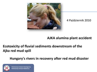 Państwowy Instytut Geologiczny
Państwowy Instytut Badawczy
AJKA alumina plant accident
4 Październik 2010
Hungary's rivers in recovery after red mud disaster
Ecotoxicity of fluvial sediments downstream of the
Ajka red mud spill
 