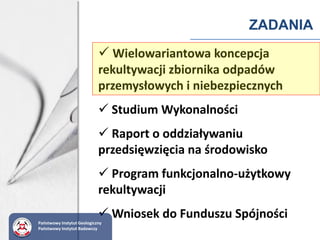 ZADANIA
 Wielowariantowa koncepcja
rekultywacji zbiornika odpadów
przemysłowych i niebezpiecznych
 Studium Wykonalności
 Raport o oddziaływaniu
przedsięwzięcia na środowisko
 Program funkcjonalno-użytkowy
rekultywacji
 Wniosek do Funduszu Spójności
Państwowy Instytut Geologiczny
Państwowy Instytut Badawczy
 