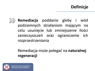Państwowy Instytut Geologiczny
Państwowy Instytut Badawczy
Remediacja poddanie gleby i wód
podziemnych działaniom mającym na
celu usunięcie lub zmniejszenie ilości
zanieczyszczeń oraz ograniczenie ich
rozprzestrzeniania
Remediacja może polegać na naturalnej
regeneracji
Definicje
 