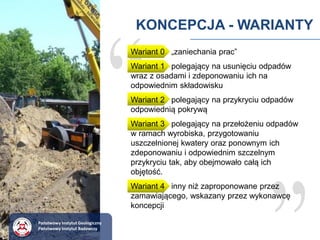 KONCEPCJA - WARIANTY
Wariant 0 „zaniechania prac”
Wariant 1 polegający na usunięciu odpadów
wraz z osadami i zdeponowaniu ich na
odpowiednim składowisku
Wariant 2 polegający na przykryciu odpadów
odpowiednią pokrywą
Wariant 3 polegający na przełożeniu odpadów
w ramach wyrobiska, przygotowaniu
uszczelnionej kwatery oraz ponownym ich
zdeponowaniu i odpowiednim szczelnym
przykryciu tak, aby obejmowało całą ich
objętość.
Wariant 4 inny niż zaproponowane przez
zamawiającego, wskazany przez wykonawcę
koncepcji
Państwowy Instytut Geologiczny
Państwowy Instytut Badawczy
 