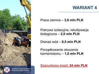 WARIANT 4
Prace ziemne – 3,0 mln PLN
Pokrywa izolacyjna, rekultywacja
biologiczna – 2,0 mln PLN
Drenaż wód – 0,5 mln PLN
Porządkowanie otoczenia
kamieniołomu – 1,0 mln PLN
Szacunkowy koszt: 24 mln PLN
Państwowy Instytut Geologiczny
Państwowy Instytut Badawczy
 