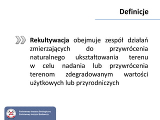 Rekultywacja obejmuje zespół działań
zmierzających do przywrócenia
naturalnego ukształtowania terenu
w celu nadania lub przywrócenia
terenom zdegradowanym wartości
użytkowych lub przyrodniczych
Państwowy Instytut Geologiczny
Państwowy Instytut Badawczy
Definicje
 