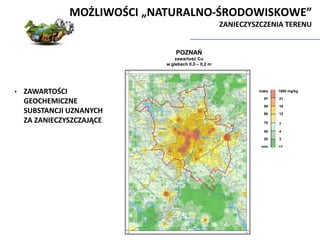 POZNAŃ
zawartość Cu
w glebach 0,0 – 0,2 m
1800 mg/kg
min
maks
97
95
21
18
12
7
4
3
<1
90
75
50
25
MOŻLIWOŚCI „NATURALNO-ŚRODOWISKOWE”
ZANIECZYSZCZENIA TERENU
• ZAWARTOŚCI
GEOCHEMICZNE
SUBSTANCJI UZNANYCH
ZA ZANIECZYSZCZAJĄCE
 