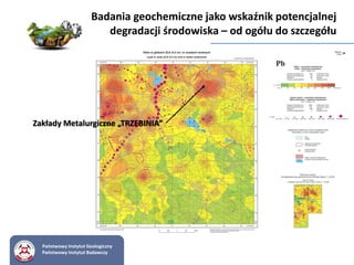 Badania geochemiczne jako wskaźnik potencjalnej
degradacji środowiska – od ogółu do szczegółu
Państwowy Instytut Geologiczny
Państwowy Instytut Badawczy
Zakłady Metalurgiczne „TRZEBINIA”
 