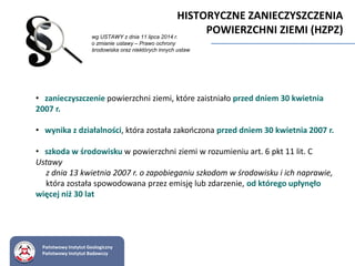 • zanieczyszczenie powierzchni ziemi, które zaistniało przed dniem 30 kwietnia
2007 r.
• wynika z działalności, która została zakończona przed dniem 30 kwietnia 2007 r.
• szkoda w środowisku w powierzchni ziemi w rozumieniu art. 6 pkt 11 lit. C
Ustawy
z dnia 13 kwietnia 2007 r. o zapobieganiu szkodom w środowisku i ich naprawie,
która została spowodowana przez emisję lub zdarzenie, od którego upłynęło
więcej niż 30 lat
Państwowy Instytut Geologiczny
Państwowy Instytut Badawczy
HISTORYCZNE ZANIECZYSZCZENIA
POWIERZCHNI ZIEMI (HZPZ)wg USTAWY z dnia 11 lipca 2014 r.
o zmianie ustawy – Prawo ochrony
środowiska oraz niektórych innych ustaw
 