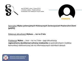 STAROSTA
Sporządza Wykaz potencjalnych Historycznych Zanieczyszczeń Powierzchni Ziemi
(pHZPZ)
Dokonuje aktualizacji Wykazu … raz na 2 lata
Przekazuje Wykaz … oraz – raz na 2 lata – jego aktualizację
regionalnemu dyrektorowi ochrony środowiska za pośrednictwem środków
komunikacji elektronicznej lub na informatycznych nośnikach danych
Państwowy Instytut Geologiczny
Państwowy Instytut Badawczy
wg USTAWY z dnia 11 lipca 2014 r.
o zmianie ustawy – Prawo ochrony
środowiska oraz niektórych innych ustaw
 