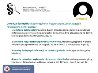 Dokonuje identyfikacji potencjalnych Historycznych Zanieczyszczeń
Powierzchni Ziemi, poprzez:
1) ustalenie działalności mogącej z dużym prawdopodobieństwem powodować
historyczne zanieczyszczenie powierzchni ziemi, która była prowadzona na danym
terenie przed dniem 30 kwietnia 2007 r.;
2) ustalenie listy substancji powodujących ryzyko, których wystąpienie w glebie
lub ziemi jest spodziewane ze względu na działalność, o której mowa w pkt 1;
3) analizę dostępnych informacji na temat zagrożenia zanieczyszczeniem gleby
lub ziemi;
4) w razie potrzeby – wykonanie pierwszego etapu badań zanieczyszczenia gleby i
ziemi przez laboratorium, o którym mowa w art. 147a ust. 1 pkt 1 lub ust. 1a.
wg USTAWY z dnia 11 lipca 2014 r.
o zmianie ustawy – Prawo ochrony
środowiska oraz niektórych innych ustaw
STAROSTA
Państwowy Instytut Geologiczny
Państwowy Instytut Badawczy
 