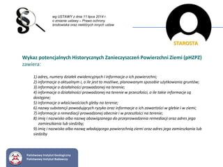 wg USTAWY z dnia 11 lipca 2014 r.
o zmianie ustawy – Prawo ochrony
środowiska oraz niektórych innych ustaw
Wykaz potencjalnych Historycznych Zanieczyszczeń Powierzchni Ziemi (pHZPZ)
zawiera:
1) adres, numery działek ewidencyjnych i informacje o ich powierzchni;
2) informacje o aktualnym i, o ile jest to możliwe, planowanym sposobie użytkowania gruntów;
3) informacje o działalności prowadzonej na terenie;
4) informacje o działalności prowadzonej na terenie w przeszłości, o ile takie informacje są
dostępne;
5) informacje o właściwościach gleby na terenie;
6) nazwy substancji powodujących ryzyko oraz informacje o ich zawartości w glebie i w ziemi;
7) informacje o remediacji prowadzonej obecnie i w przeszłości na terenie;
8) imię i nazwisko albo nazwę obowiązanego do przeprowadzenia remediacji oraz adres jego
zamieszkania lub siedziby;
9) imię i nazwisko albo nazwę władającego powierzchnią ziemi oraz adres jego zamieszkania lub
siedziby
STAROSTA
Państwowy Instytut Geologiczny
Państwowy Instytut Badawczy
 