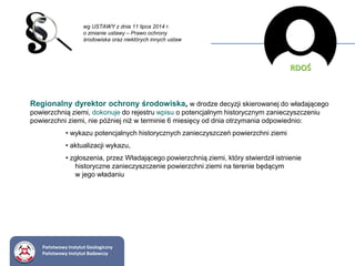 wg USTAWY z dnia 11 lipca 2014 r.
o zmianie ustawy – Prawo ochrony
środowiska oraz niektórych innych ustaw
RDOŚ
Regionalny dyrektor ochrony środowiska, w drodze decyzji skierowanej do władającego
powierzchnią ziemi, dokonuje do rejestru wpisu o potencjalnym historycznym zanieczyszczeniu
powierzchni ziemi, nie później niż w terminie 6 miesięcy od dnia otrzymania odpowiednio:
• wykazu potencjalnych historycznych zanieczyszczeń powierzchni ziemi
• aktualizacji wykazu,
• zgłoszenia, przez Władającego powierzchnią ziemi, który stwierdził istnienie
historyczne zanieczyszczenie powierzchni ziemi na terenie będącym
w jego władaniu
Państwowy Instytut Geologiczny
Państwowy Instytut Badawczy
 