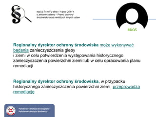 wg USTAWY z dnia 11 lipca 2014 r.
o zmianie ustawy – Prawo ochrony
środowiska oraz niektórych innych ustaw
Regionalny dyrektor ochrony środowiska może wykonywać
badania zanieczyszczenia gleby
i ziemi w celu potwierdzenia występowania historycznego
zanieczyszczenia powierzchni ziemi lub w celu opracowania planu
remediacji
Regionalny dyrektor ochrony środowiska, w przypadku
historycznego zanieczyszczenia powierzchni ziemi, przeprowadza
remediację
RDOŚ
Państwowy Instytut Geologiczny
Państwowy Instytut Badawczy
 