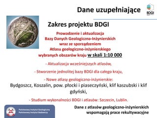 - Aktualizacja wcześniejszych atlasów,
- Stworzenie jednolitej bazy BDGI dla całego kraju,
- Nowe atlasy geologiczno-inżynierskie:
Bydgoszcz, Koszalin, pow. płocki i piaseczyński, klif kaszubski i klif
gdyński,
- Studium wykonalności BDGI i atlasów: Szczecin, Lublin.
Prowadzenie i aktualizacja
Bazy Danych Geologiczno-Inżynierskich
wraz ze sporządzeniem
Atlasu geologiczno-inżynierskiego
wybranych obszarów kraju w skali 1:10 000
Zakres projektu BDGI
Dane z atlasów geologiczno-inżynierskich
wspomagają prace rekultywacyjne
Państwowy Instytut Geologiczny
Państwowy Instytut Badawczy
Dane uzupełniające
 