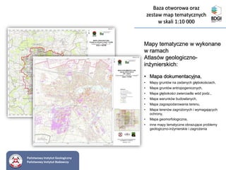 Mapy tematyczne w wykonane
w ramach
Atlasów geologiczno-
inżynierskich:
• Mapa dokumentacyjna,
• Mapy gruntów na zadanych głębokościach,
• Mapa gruntów antropogenicznych,
• Mapa głębokości zwierciadła wód podz.,
• Mapa warunków budowlanych,
• Mapa zagospodarowania terenu,
• Mapa terenów zagrożonych i wymagających
ochrony,
• Mapa geomorfologiczna,
• inne mapy tematyczne obrazujące problemy
geologiczno-inżynierskie i zagrożenia
Baza otworowa oraz
zestaw map tematycznych
w skali 1:10 000
Państwowy Instytut Geologiczny
Państwowy Instytut Badawczy
 