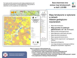 Mapy tematyczne w wykonane
w ramach
Atlasów geologiczno-
inżynierskich:
• Mapa dokumentacyjna,
• Mapy gruntów na zadanych
głębokościach, od 1 do 10 m p.p.t.
• Mapa gruntów antropogenicznych,
• Mapa głębokości zwierciadła wód podz.,
• Mapa warunków budowlanych,
• Mapa zagospodarowania terenu,
• Mapa terenów zagrożonych i wymagających
ochrony,
• Mapa geomorfologiczna,
• inne mapy tematyczne obrazujące problemy
geologiczno-inżynierskie i zagrożenia
Na mapie gruntów wyznaczony jest zasięg występowania serii
geologiczno-inżynierskich na danej głębokości czyli gruntów w
zależności od ich przydatności do budownictwa
Mapy te mogą być wykorzystywane do:
1.projektowania posadowienia obiektów budowlanych
2.do wskazywania miejsc występowania gruntów problematycznych
3.razem z mapami pierwszego poziomu wodonośnego informują
o zdolnościach filtracyjnych gruntów i kierunkach migracji zanieczyszczeń i skażeń
4.do projektowania inwestycji infrastrukturalnych
Państwowy Instytut Geologiczny
Państwowy Instytut Badawczy
Baza otworowa oraz
zestaw map tematycznych
w skali 1:10 000
 