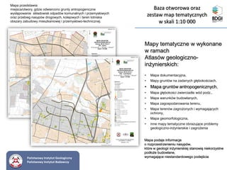 Mapy tematyczne w wykonane
w ramach
Atlasów geologiczno-
inżynierskich:
• Mapa dokumentacyjna,
• Mapy gruntów na zadanych głębokościach,
• Mapa gruntów antropogenicznych,
• Mapa głębokości zwierciadła wód podz.,
• Mapa warunków budowlanych,
• Mapa zagospodarowania terenu,
• Mapa terenów zagrożonych i wymagających
ochrony,
• Mapa geomorfologiczna,
• inne mapy tematyczne obrazujące problemy
geologiczno-inżynierskie i zagrożenia
Mapa przedstawia:
miejsca/otwory, gdzie odwiercono grunty antropogeniczne
występowanie składowisk odpadów komunalnych i przemysłowych
oraz przebieg nasypów drogowych, kolejowych i teren lotniska
obszary zabudowy mieszkaniowej i przemysłowo-technicznej.
Mapa podaje informacje
o rozprzestrzenieniu nasypów,
które w geologii inżynierskiej stanowią niekorzystne
podłoże budowlane,
wymagające niestandardowego podejściaPaństwowy Instytut Geologiczny
Państwowy Instytut Badawczy
Baza otworowa oraz
zestaw map tematycznych
w skali 1:10 000
 