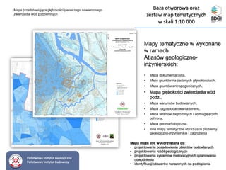 Mapy tematyczne w wykonane
w ramach
Atlasów geologiczno-
inżynierskich:
• Mapa dokumentacyjna,
• Mapy gruntów na zadanych głębokościach,
• Mapa gruntów antropogenicznych,
• Mapa głębokości zwierciadła wód
podz.,
• Mapa warunków budowlanych,
• Mapa zagospodarowania terenu,
• Mapa terenów zagrożonych i wymagających
ochrony,
• Mapa geomorfologiczna,
• inne mapy tematyczne obrazujące problemy
geologiczno-inżynierskie i zagrożenia
Mapa przedstawiająca głębokości pierwszego nawierconego
zwierciadła wód podziemnych
Mapa może być wykorzystana do:
• projektowania posadowienia obiektów budowlanych
• projektowania robót geologicznych
• projektowania systemów melioracyjnych i planowania
odwodnienia
• identyfikacji obszarów narażonych na podtopienia
Państwowy Instytut Geologiczny
Państwowy Instytut Badawczy
Baza otworowa oraz
zestaw map tematycznych
w skali 1:10 000
 