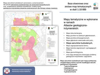 Mapy tematyczne w wykonane
w ramach
Atlasów geologiczno-
inżynierskich:
• Mapa dokumentacyjna,
• Mapy gruntów na zadanych głębokościach,
• Mapa gruntów antropogenicznych,
• Mapa głębokości zwierciadła wód podz.,
• Mapa warunków budowlanych,
• Mapa zagospodarowania terenu,
• Mapa terenów zagrożonych i wymagających
ochrony,
• Mapa geomorfologiczna,
• inne mapy tematyczne obrazujące problemy
geologiczno-inżynierskie i zagrożenia
Mapa warunków budowlanych jest mapą syntetyczną
uwzględniającą istotne czynniki kształtujące warunki
geologiczno-inżynierskie:
1.geomorfologiczne
2.geologiczne
3.hydrogeologiczne
4.geodynamiczne
Mapę warunków budowlanych opracowano z przeznaczeniem
dla potrzeb planowania przestrzennego (do opracowań fizjograficznych)
oraz projektowania obiektów budowlanych, a także oceny
geologiczno-inżynierskiej obszarów przeznaczonych dla różnego rodzaju inwestycji.
Państwowy Instytut Geologiczny
Państwowy Instytut Badawczy
Baza otworowa oraz
zestaw map tematycznych
w skali 1:10 000
 