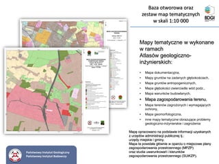 Mapy tematyczne w wykonane
w ramach
Atlasów geologiczno-
inżynierskich:
• Mapa dokumentacyjna,
• Mapy gruntów na zadanych głębokościach,
• Mapa gruntów antropogenicznych,
• Mapa głębokości zwierciadła wód podz.,
• Mapa warunków budowlanych,
• Mapa zagospodarowania terenu,
• Mapa terenów zagrożonych i wymagających
ochrony,
• Mapa geomorfologiczna,
• inne mapy tematyczne obrazujące problemy
geologiczno-inżynierskie i zagrożenia
Mapę opracowano na podstawie informacji uzyskanych
z urzędów administracji publicznej tj.:
urzędy miejskie i gminy.
Mapa ta powstała głównie w oparciu o miejscowe plany
zagospodarowania przestrzennego (MPZP)
oraz studia uwarunkowań i kierunków
zagospodarowania przestrzennego (SUiKZP).
Państwowy Instytut Geologiczny
Państwowy Instytut Badawczy
Baza otworowa oraz
zestaw map tematycznych
w skali 1:10 000
 