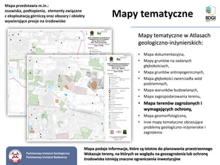 Mapy tematyczne w Atlasach
geologiczno-inżynierskich:
• Mapa dokumentacyjna,
• Mapy gruntów na zadanych
głębokościach,
• Mapa gruntów antropogenicznych,
• Mapa głębokości zwierciadła wód
podziemnych,
• Mapa warunków budowlanych,
• Mapa zagospodarowania terenu,
• Mapa terenów zagrożonych i
wymagających ochrony,
• Mapa geomorfologiczna,
• inne mapy tematyczne obrazujące
problemy geologiczno-inżynierskie i
zagrożenia
Mapa podaje informacje, które są istotne do planowania przestrzennego
Wskazuje tereny, na których ze względu na geozagrożenia lub ochronę
środowiska istnieją znaczne ograniczenia inwestycyjne
Mapa przedstawia m.in.:
osuwiska, podtopienia, elementy związane
z eksploatacją górniczą oraz obszary i obiekty
wywierające presje na środowisko
Państwowy Instytut Geologiczny
Państwowy Instytut Badawczy
Mapy tematyczne
 