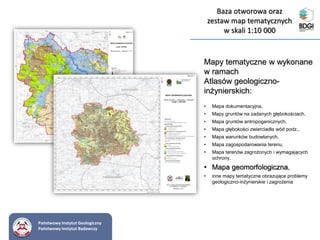 Mapy tematyczne w wykonane
w ramach
Atlasów geologiczno-
inżynierskich:
• Mapa dokumentacyjna,
• Mapy gruntów na zadanych głębokościach,
• Mapa gruntów antropogenicznych,
• Mapa głębokości zwierciadła wód podz.,
• Mapa warunków budowlanych,
• Mapa zagospodarowania terenu,
• Mapa terenów zagrożonych i wymagających
ochrony,
• Mapa geomorfologiczna,
• inne mapy tematyczne obrazujące problemy
geologiczno-inżynierskie i zagrożenia
Państwowy Instytut Geologiczny
Państwowy Instytut Badawczy
Baza otworowa oraz
zestaw map tematycznych
w skali 1:10 000
 