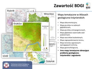 Rybnik
Kraków
Gdańsk
Wrocław
Łódź
Państwowy Instytut Geologiczny
Państwowy Instytut Badawczy
Zawartość BDGI
Mapy tematyczne w Atlasach
geologiczno-inżynierskich:
• Mapa dokumentacyjna,
• Mapy gruntów na zadanych
głębokościach,
• Mapa gruntów antropogenicznych,
• Mapa głębokości zwierciadła wód
podziemnych,
• Mapa warunków budowlanych,
• Mapa zagospodarowania terenu,
• Mapa terenów zagrożonych i
wymagających ochrony,
• Mapa geomorfologiczna,
• inne mapy tematyczne obrazujące
problemy geologiczno-
inżynierskie i zagrożenia
 