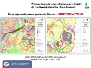 Państwowy Instytut Geologiczny
Państwowy Instytut Badawczy
Mapa zagospodarowania powierzchni terenu – IDENTYFIKACJA TERENU
ATLAS GEOLOGICZNO-INŻYNIERSKI AGLOMERACJI
RYBNIK – JASTRZĘBIE ZDRÓJ - ŻORY
Wykorzystanie danych geologiczno-inżynierskich
do rekultywacji obszarów zdegradowanych
 