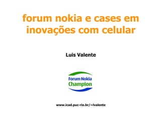 forum nokia e cases em inovações com celular Luis Valente www.icad.puc-rio.br/~lvalente 