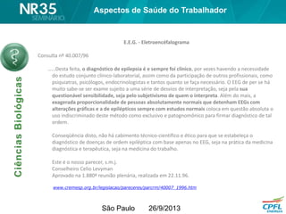 São Paulo 26/9/2013
E.E.G. - Eletroencéfalograma
Consulta nº 40.007/96
……Desta feita, o diagnóstico de epilepsia é e sempre foi clínico, por vezes havendo a necessidade
do estudo conjunto clínico-laboratorial, assim como da participação de outros profissionais, como
psiquiatras, psicólogos, endocrinologistas e tantos quanto se faça necessário. O EEG de per se há
muito sabe-se ser exame sujeito a uma série de desvios de interpretação, seja pela sua
questionável sensibilidade, seja pelo subjetivismo de quem o interpreta. Além do mais, a
exagerada proporcionalidade de pessoas absolutamente normais que detenham EEGs com
alterações gráficas e a de epilépticos sempre com estudos normais coloca em questão absoluta o
uso indiscriminado deste método como exclusivo e patognomônico para firmar diagnóstico de tal
ordem.
Conseqüência disto, não há cabimento técnico-científico e ético para que se estabeleça o
diagnóstico de doenças de ordem epiléptica com base apenas no EEG, seja na prática da medicina
diagnóstica e terapêutica, seja na medicina do trabalho.
Este é o nosso parecer, s.m.j.
Conselheiro Celio Levyman
Aprovado na 1.880ª reunião plenária, realizada em 22.11.96.
www.cremesp.org.br/legislacao/pareceres/parcrm/40007_1996.htm
Aspectos de Saúde do Trabalhador
 