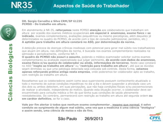São Paulo 26/9/2013
DR. Sergio Carvalho e Silva CRM/SP 61235
PCMSO - Do trabalho em altura.
Em atendimento à NR-35, reforçamos neste PCMSO atenção aos colaboradores que trabalham em
altura por ocasião dos exames médicos ocupacionais em especial à anamnese, exame físico e se
indicado, exames complementares, avaliações psiquiátricas ou mesmo psicológicas, além daqueles já
determinados no quadro do PCMSO, de acordo com o tipo de consulta (admissional, periódico, etc.)
A aptidão para trabalho em altura constará no ASO, por determinação da norma.
A detecção precoce de doenças crônicas insidiosas com potencial para gerar mal súbito nos trabalhadores
que atuam em altura, nas definições da norma, é buscada nos exames complementares realizados na
admissão e periodicamente, conforme NR-7.
O quadro do PCMSO não exauri o assunto, podendo o médico examinador solicitar outros exames
complementares ou avaliação especializada que julgar pertinente, de acordo com dados da anamnese,
exame físico e/ou queixa do colaborador ou ainda, informações de terceiros. Neste caso constará
no ASO “inapto ao trabalho em altura” ou “restrição para trabalho em altura”, até que as dúvidas
sejam dirimidas ou que uma patologia detectada seja colocada sob controle. Desta forma, estamos
apenas reforçando prática antiga nesta empresa, onde poderemos ter colaborador apto ao trabalho,
com restrição ao trabalho em altura.
Ressaltamos que os colaboradores assim como seus supervisores possuem conhecimento atualizado a
todo o momento de outras condições impeditivas no dia a dia e devem suspender a atividade caso um
dos dois ou ambos detectem, em suas percepções, que não haja condições físicas e/ou psicoemocionais
de realizar a atividade, independente do motivo. Quando esta situação ocorrer, o colaborador deve ser
encaminhado para consulta médica a fim de que tenha suas condições de saúde plenamente
reestabelecidas. Do contrário, permanecerá com restrição ao trabalho em altura até segunda ordem ou
em caráter definitivo, se for o caso.
Vale por fim alertar à todos que nenhum exame complementar , mesmo que normal, é salvo
conduto ao surgimento de algum mal súbito, uma vez que a medicina é uma ciência “biológica”
e assim sendo, uma ciência de meios e não de fins.
Aspectos de Saúde do Trabalhador
 