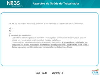 São Paulo 26/9/2013
35.4.5.1 A Análise de Risco deve, além dos riscos inerentes ao trabalho em altura, considerar:
a) ...
b) ...
...
j) as condições impeditivas;
Comentário: São situações que impedem a realização ou continuidade do serviço que possam
colocar em risco a saúde ou a integridade física do trabalhador.
Essas condições não se restringem às do ambiente de trabalho. A percepção do trabalhador em
relação ao seu estado de saúde no momento da realização da tarefa ou atividade, assim como a
do seu supervisor, também podem ser consideradas condições impeditivas.
Aspectos de Saúde do Trabalhador
 