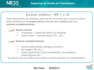 São Paulo 26/9/2013
Para alinhamento de conceitos, deve-se ter em mente que o exame médico
pode constituir-se de exame clínico somente ou a soma deste com
exames complementares.
Exame clínico:
 Anamnese – coleta da história do paciente;
 exame físico – Antropometria, P.A. , etc.;
Exames complementares:
 exames laboratoriais (sangue,urina,etc.);
 de imagem (Rx,etc.);
 testes específicos como cardiológicos, neurológicos,
oftalmológicos,etc.;
de acordo com os riscos a que estão ou serão expostos os colaboradores.
Aspectos de Saúde do Trabalhador
 