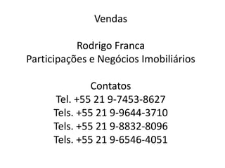 Vendas
Rodrigo Franca
Participações e Negócios Imobiliários
Contatos
Tel. +55 21 9-7453-8627
Tels. +55 21 9-9644-3710
Tels. +55 21 9-8832-8096
Tels. +55 21 9-6546-4051
 