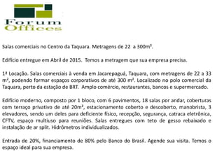 Salas comerciais no Centro da Taquara. Metragens de 22 a 300m².
Edifício entregue em Abril de 2015. Temos a metragem que sua empresa precisa.
1ª Locação. Salas comerciais à venda em Jacarepaguá, Taquara, com metragens de 22 a 33
m², podendo formar espaços corporativos de até 300 m². Localizado no polo comercial da
Taquara, perto da estação de BRT. Amplo comércio, restaurantes, bancos e supermercado.
Edifício moderno, composto por 1 bloco, com 6 pavimentos, 18 salas por andar, coberturas
com terraço privativo de até 20m², estacionamento coberto e descoberto, manobrista, 3
elevadores, sendo um deles para deficiente físico, recepção, segurança, catraca eletrônica,
CFTV, espaço multiuso para reuniões. Salas entregues com teto de gesso rebaixado e
instalação de ar split. Hidrômetros individualizados.
Entrada de 20%, financiamento de 80% pelo Banco do Brasil. Agende sua visita. Temos o
espaço ideal para sua empresa.
 