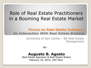 Forum on Real Estate Industry:
An Interaction With Real Estate Brokers
University of San Carlos – BS Real Estate
Management
Role of Real Estate Practitioners
in a Booming Real Estate Market
Augusto B. Agosto
By:
Real Estate Appraiser & Real Estate Broker
February 19, 2014, USC Main
 