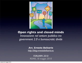 Open rights and closed minds
                           Innovazione nel settore pubblico tra
                          government 2.0 e bureaucratic divide

                                  Avv. Ernesto Belisario
                                 http://blog.ernestobelisario.eu

                                     FORUMPA 2010
                                   ROMA, 18 maggio 2010
giovedì 20 maggio 2010
 