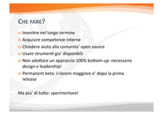 CHE	
  FARE?	
  
  InvesEre	
  nel	
  lungo	
  termine	
  

  Acquisire	
  competenze	
  interne	
  

  Chiedere	
  aiuto	
  alla	
  comunita’	
  open	
  source	
  

  Usare	
  strumenE	
  gia’	
  disponibili	
  

  Non	
  adoXare	
  un	
  approccio	
  100%	
  boXom-­‐up:	
  necessario	
  
   design	
  e	
  leadership!	
  
  Permanent	
  beta:	
  il	
  lavoro	
  maggiore	
  e’	
  dopo	
  la	
  prima	
  
   release	
  

Ma	
  piu’	
  di	
  tuXo:	
  sperimentare!	
  
 
