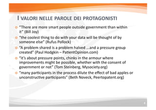 COS’E’	
  IL	
  POLICY	
  MAKING	
  2.0	
  
    VALORI	
                                                    STRUMENTI	
  

        Apertura	
  ai	
  contribuE	
  esterni	
  di	
             ReE	
  sociali	
  
         default	
  e	
  sin	
  dalla	
  fase	
  iniziale	
         Opinion	
  mining	
  
        Agire	
  come	
  una	
  piaXaforma	
  e	
                  Modellazione	
  e	
  simulazione	
  
         facilitare	
  la	
  collaborazione	
  
         orizzontale	
  fra	
  I	
  partecipanE	
                   Crowdsourcing	
  
        Approccio	
  sistemico:	
  l’essere	
                      Serious	
  gaming	
  
         umano	
  non	
  e’	
  un	
  automa	
                       Big	
  data	
  e	
  sensori	
  
         razionale	
  e	
  prevedibile,	
                           Open	
  Data	
  
         l’instabilita’	
  e	
  l’U-­‐U	
  sono	
  regola	
  
         non	
  eccezione	
                                         Visualizzazioni	
  
        Permanent	
  beta	
  policy:	
  Non	
  
         pianiﬁcare	
  rigidamente	
  ma	
  
         monitorare	
  in	
  real	
  Eme,	
  
         anEcipare	
  possibili	
  scenari	
  
         futuri,	
  iterare	
  
 