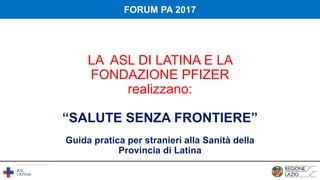 LA ASL DI LATINA E LA
FONDAZIONE PFIZER
realizzano:
“SALUTE SENZA FRONTIERE”
Guida pratica per stranieri alla Sanità della
Provincia di Latina
FORUM PA 2017
 