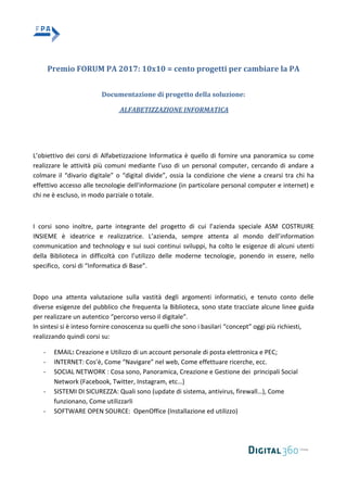 Premio FORUM PA 2017: 10x10 = cento progetti per cambiare la PA
Documentazione di progetto della soluzione:
ALFABETIZZAZIONE INFORMATICA
L’obiettivo dei corsi di Alfabetizzazione Informatica è quello di fornire una panoramica su come
realizzare le attività più comuni mediante l’uso di un personal computer, cercando di andare a
colmare il “divario digitale” o “digital divide”, ossia la condizione che viene a crearsi tra chi ha
effettivo accesso alle tecnologie dell'informazione (in particolare personal computer e internet) e
chi ne è escluso, in modo parziale o totale.
I corsi sono inoltre, parte integrante del progetto di cui l’azienda speciale ASM COSTRUIRE
INSIEME è ideatrice e realizzatrice. L’azienda, sempre attenta al mondo dell’information
communication and technology e sui suoi continui sviluppi, ha colto le esigenze di alcuni utenti
della Biblioteca in difficoltà con l’utilizzo delle moderne tecnologie, ponendo in essere, nello
specifico, corsi di “Informatica di Base”.
Dopo una attenta valutazione sulla vastità degli argomenti informatici, e tenuto conto delle
diverse esigenze del pubblico che frequenta la Biblioteca, sono state tracciate alcune linee guida
per realizzare un autentico “percorso verso il digitale”.
In sintesi si è inteso fornire conoscenza su quelli che sono i basilari “concept” oggi più richiesti,
realizzando quindi corsi su:
- EMAIL: Creazione e Utilizzo di un account personale di posta elettronica e PEC;
- INTERNET: Cos’è, Come “Navigare” nel web, Come effettuare ricerche, ecc.
- SOCIAL NETWORK : Cosa sono, Panoramica, Creazione e Gestione dei principali Social
Network (Facebook, Twitter, Instagram, etc…)
- SISTEMI DI SICUREZZA: Quali sono (update di sistema, antivirus, firewall…), Come
funzionano, Come utilizzarli
- SOFTWARE OPEN SOURCE: OpenOffice (Installazione ed utilizzo)
 