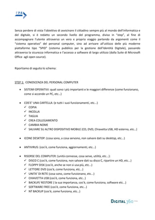 Senza perdere di vista l’obiettivo di avvicinare il cittadino sempre più al mondo dell’informatica e
del digitale, si è redatto un secondo livello del programma, diviso in “step”, al fine di
accompagnare l’utente attraverso un vero e proprio viaggio partendo da argomenti come il
“sistema operativo” del personal computer, sino ad arrivare all’utilizzo delle più moderne
piattaforme tipo “SPID” (sistema pubblico per la gestione dell’Identità Digitale), passando
attraverso la sicurezza informatica e l’accesso a software di largo utilizzo (dalla Suite di Microsoft
Office agli open source).
Riportiamo di seguito lo schema:
STEP 1: CONOSCENZA DEL PERSONAL COMPUTER
SISTEMI OPERATIVI: quali sono i più importanti e le maggiori differenze (come funzionano,
come si accende un PC, etc…)
COS’E’ UNA CARTELLA: (e tutti i suoi funzionamenti, etc...)
 COPIA
 INCOLLA
 TAGLIA
 CREA COLLEGAMENTO
 CAMBIA NOME
 SALVARE SU ALTRO DISPOSITIVO MOBILE (CD, DVD, Chiavetta USB, HD esterno, etc…)
ICONE DESKTOP: (cosa sono, a cosa servono, non salvare dati su desktop, etc...)
ANTIVIRUS: (cos’è, come funziona, aggiornamenti, etc...)
RISORSE DEL COMPUTER: (unità connesse, cosa serve, utilità, etc...):
 DISCO C (cos’è, come funziona, non salvare dati su disco C, ripartire un HD, etc...)
 FLOPPY DISK (cos’è, anche se non si usa più, etc...)
 LETTORE DVD (cos’è, come funziona, etc...)
 UNITA’ DI RETE (cosa sono, come funzionano, etc...)
 CHIAVETTA USB (cos’è, come funziona, etc…)
 BACKUP/ RESTORE ( la sua importanza, cos’è, come funziona, software etc...)
 SOFTWARE FREE (cos’è, come funziona, etc...)
 NT BACKUP (cos’è, come funziona, etc…)
 